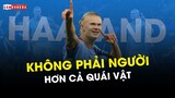 "HAALAND KHÔNG PHẢI NGƯỜI": VÌ ANH CÒN HƠN CẢ "QUÁI VẬT"