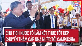 Chủ tịch nước Tô Lâm kết thúc tốt đẹp chuyến thăm cấp Nhà nước tới Campuchia