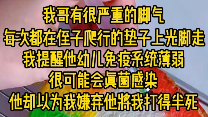 我哥有很严重的脚气，每次在侄子爬行的垫子上光脚走，我提醒他幼儿免疫系统薄弱很可能会真菌感染，他却以为我嫌弃他，将我打的半死...