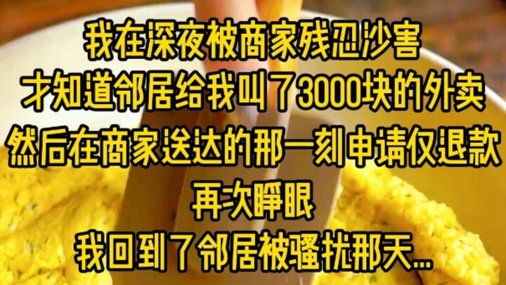 我在深夜被商家残忍沙害，才知道邻居给我叫了3000块的外卖，然后在商家送达的邢一刻申请仅退款，再次睁眼眼，我回到了邻居被骚扰那天..