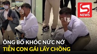 Ông bố Việt khóc nức nở khi tiễn con gái đi lấy chồng ở sân bay viral khắp MXH Trung Quốc