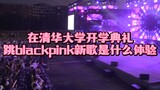在清华大学迎新晚会跳BlackPink新歌是什么体验