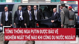 Tổng thống Nga Putin được bảo vệ nghiêm ngặt thế nào khi công du nước ngoài?