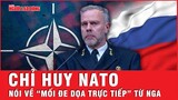 Chỉ huy NATO nói gì về “Mối đe dọa trực tiếp” từ Nga đối với NATO? | Tin thế giới