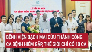 Bệnh viện Bạch Mai cứu thành công ca bệnh hiếm gặp, thế giới có 10 ca