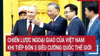 Chiến lược ngoại giao của Việt Nam khi tiếp đón 3 siêu cường quốc thế giới