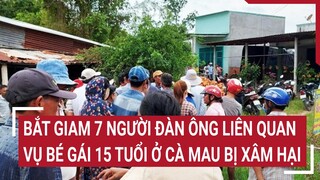 Bắt giam 7 người đàn ông liên quan vụ bé gái 15 tuổi ở Cà Mau bị xâm hại | Tin nóng