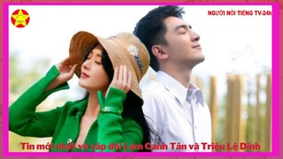 Tin mới nhất về cặp đôi Lâm Canh Tân và Triệu Lệ Dĩnh, là cặp đôi gây nhiều bão nhất làm fan tò mò