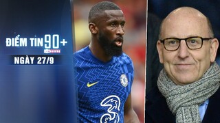 Điểm tin 90+ ngày 27/9 | Rudiger muốn rời Chelsea; Ông chủ MU hứa chi đậm cho TTCN