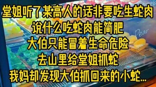 堂姐听了某高人的话非要吃生蛇肉，说什么吃蛇肉能简肥,大伯只能冒着生命危险去山里给堂姐抓蛇，我妈却发现大伯抓回来的小蛇...