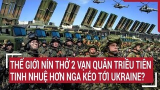 Tin quốc tế: Thế giới nín thở 2 vạn quân Triều Tiên tinh nhuệ hơn Nga kéo tới Ukraine?