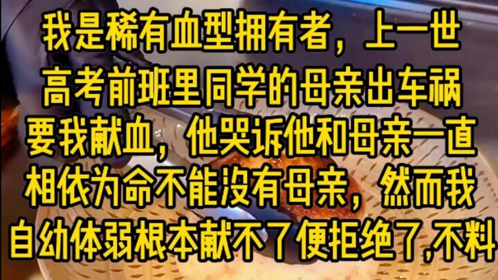 我是稀有血腥拥有者，上一世高考前，班里同学的母亲出车祸，要我献血，他哭诉他和母亲一直相依为命不能没有母亲，然而我自幼体弱根本献不了，便拒绝了，不料...