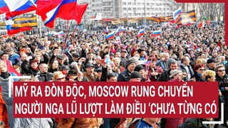 Tin thế giới: Mỹ ra đòn độc, Moscow rung chuyển, người Nga lũ lượt làm điều ‘chưa từng có’