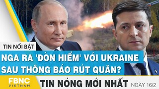 Tin mới nhất 16/2 | Nga ra 'đòn hiểm' với Ukraine sau tuyên bố rút quân?  | FBNC